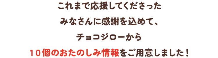これまで応援してくださったみなさんに感謝を込めて、チョコジローから10個のおたのしみ情報をご用意しました!