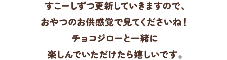 すこーしずつ更新していきますので、おやつのお供感覚で見てくださいね!チョコジローと一緒に楽しんでいただけたら嬉しいです。