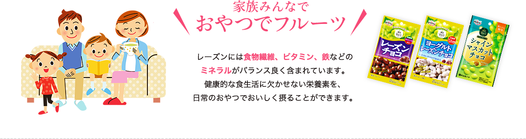 家族みんなでおやつでフルーツ　レーズンには食物繊維、ビタミン、鉄などのミネラルがバランス良く含まれています。健康的な食生活に欠かせない栄養素を、日常のおやつでおいしく摂ることができます。