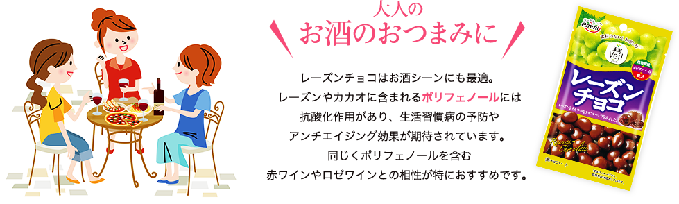 大人のお酒のおつまみに　レーズンチョコはお酒シーンにも最適。レーズンやカカオに含まれるポリフェノールには抗酸化作用があり、生活習慣病の予防やアンチエイジング効果が期待されています。同じくポリフェノールを含む赤ワインやロゼワインとの相性が特におすすめです。